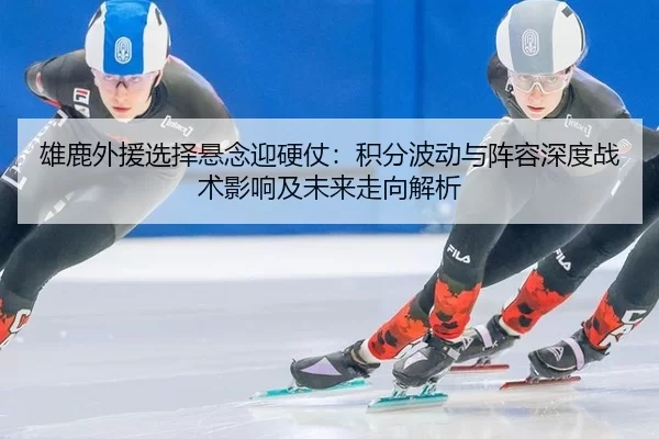 雄鹿外援选择悬念迎硬仗：积分波动与阵容深度战术影响及未来走向解析