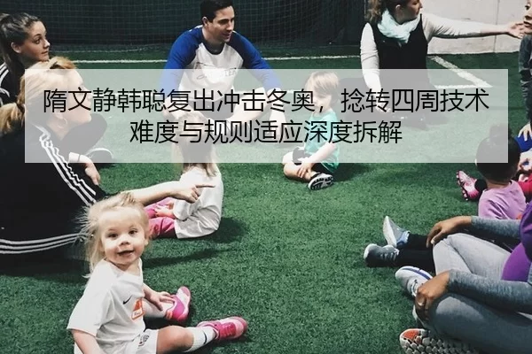 隋文静韩聪复出冲击冬奥，捻转四周技术难度与规则适应深度拆解